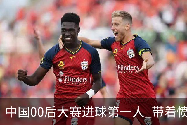 中国00后大赛进球第一人 带着愤怒坚忍他成长了！